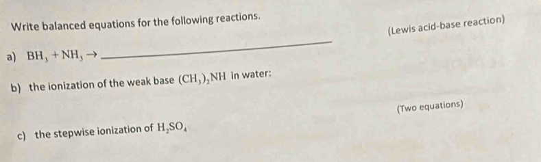 Write balanced equations for the following reactions. 
(Lewis acid-base reaction) 
a) BH_3+NH_3 - 
_ 
b) the ionization of the weak base (CH_3) NH in water: 
(Two equations) 
c) the stepwise ionization of H_2SO_4