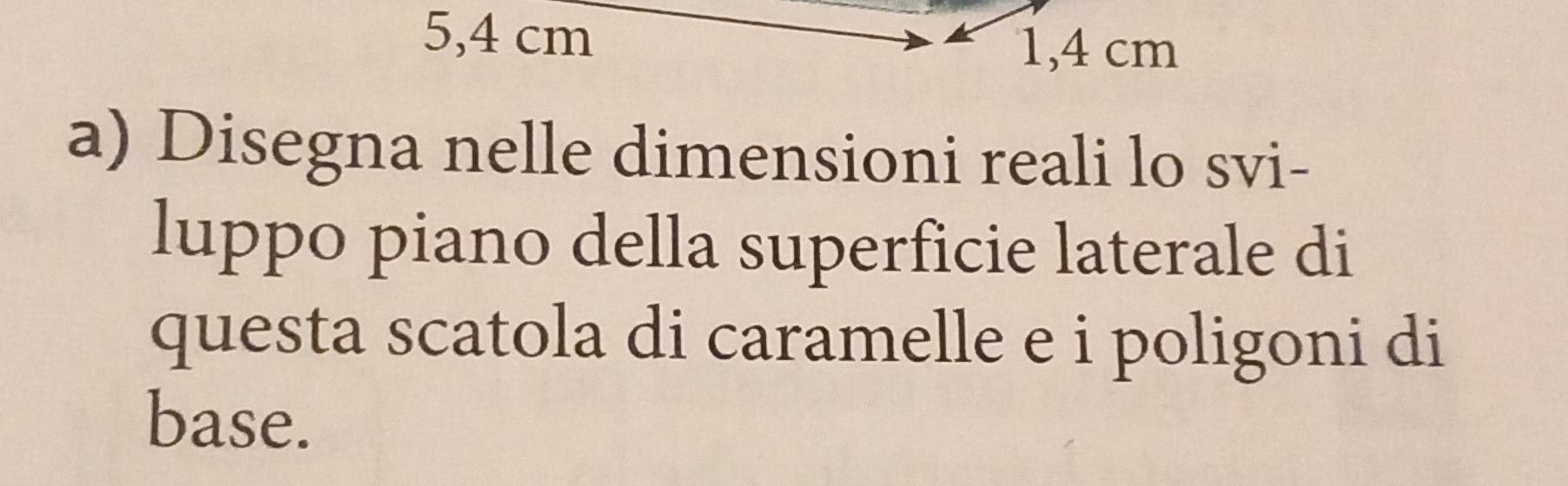 5,4 cm 1,4 cm
a) Disegna nelle dimensioni reali lo svi- 
luppo piano della superficie laterale di 
questa scatola di caramelle e i poligoni di 
base.