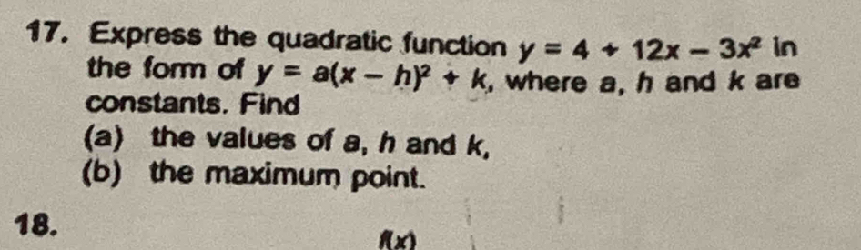 Express the quadratic function y=4+12x-3x^2 in
the form of y=a(x-h)^2+k where a, h and k are
constants. Find
(a) the values of a, h and k,
(b) the maximum point.
18.
f(x)