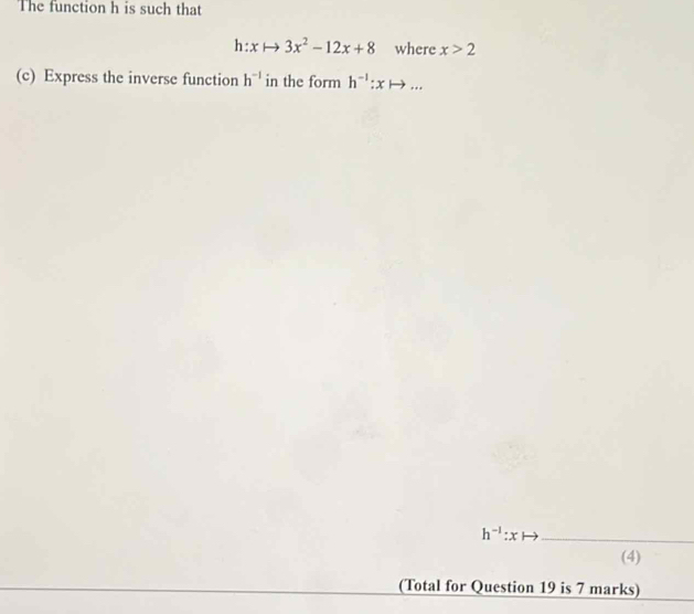 The function h is such that
h:xto 3x^2-12x+8 where x>2
(c) Express the inverse function h^(-1) in the form h^(-1):xto ...
h^(-1):x _ 
(4) 
(Total for Question 19 is 7 marks)