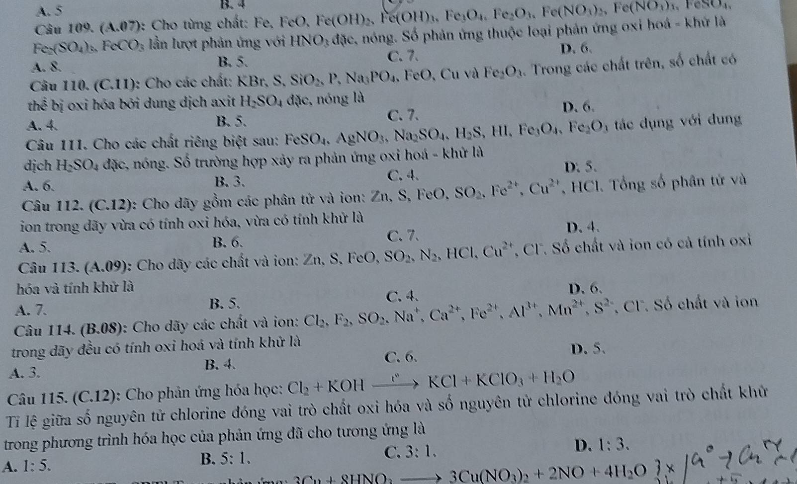 A. 5
B. 4
Câu 10 9. (A.07) :  Cho từng chất: Fe, FeO, Fe Fe(OH)_2,Fe(OH)_3,Fe_3O_4,Fe_2O_3,Fe(NO_3)_2,Fe(NO_3)_4 exxy|
c_2(SO_4)_3 FeCO_3 lần lượt phản ứng với HNO_3 dac 1 nóng. Số phản ứng thuộc loại phản ứng oxi hoá - khứ là
A. 8. C. 7. D. 6.
B. 5.
Câu 110. (C,1 1): Cho các chất: KBr. S. ^circ  SiO_2,P,Na_3PO_4, , FeO, Cu và Fe_2O_3. Trong các chất trên, số chất có
thể bị oxi hóa bởi dung dịch axit H_2SO_4 đặc, nóng là D. 6.
A. 4. B. 5. C. 7.
Câu 111. Cho các chất riêng biệt sau: FeSO_4,AgNO_3,Na_2SO_4,H_2S,HI,Fe_3O_4,Fe_2O_4 tác dụng với dung
dịch H_2SO_4 đặc, nóng. Số trường hợp xảy ra phản ứng oxi hoá - khử là
D. 5.
A. 6. B. 3. C. 4.
Câu 112. (C.12) *: Cho dãy gồm các phân tử và ion: Zn,S,FeO,SO_2,Fe^(2+),Cu^(2+). HCl. Tổng số phân tử và
ion trong dãy vừa có tính oxi hóa, vừa có tính khử là D. 4.
A. 5. B. 6. C. 7.
Câu 113. (A.09) : Cho dãy các chất và ion: 2 Zn,S,FeO, SO_2,N_2,HCl,Cu^(2+) Cl. Số chất và ion có cả tính oxi
hóa và tính khử là D. 6.
A. 7. B. 5.
C. 4.
Câu 114. (B.08): Cho dãy các chất và ion: Cl_2,F_2,SO_2,Na^+,Ca^(2+),Fe^(2+),Al^(3+),Mn^(2+),S^(2+) , CF. Số chất và ion
trong dãy đều có tính oxi hoá và tính khử là
B. 4. C. 6. D. 5.
A. 3.
Câu 115. (C.12) : Cho phản ứng hóa học: Cl_2+KOHxrightarrow rI+KKCl+KClO_3+H_2O
Tỉ lệ giữa số nguyên tử chlorine đóng vai trò chất oxi hóa và số nguyên tử chlorine đóng vai trò chất khử
trong phương trình hóa học của phản ứng đã cho tương ứng là
A. 1:5. B. 5:1. C. 3:1. D. 1:3.
3Cu+8HNO_3to 3Cu(NO_3)_2+2NO+4H_2O