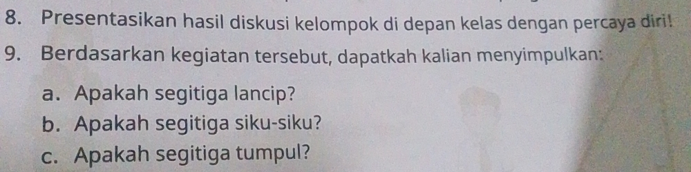 Presentasikan hasil diskusi kelompok di depan kelas dengan percaya diri! 
9. Berdasarkan kegiatan tersebut, dapatkah kalian menyimpulkan: 
a. Apakah segitiga lancip? 
b. Apakah segitiga siku-siku? 
c. Apakah segitiga tumpul?