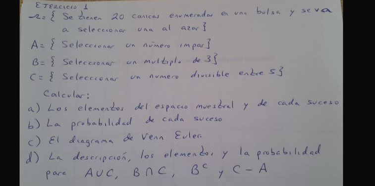 EJERcIcLD 1 
-2= Setenen 20 canicas envmerndar en one bolsa y seva 
a seleccionar una al azar
A= ( Seleccionar on nomero impar3
B= I Seleccronar on multipl. de33
c= Seleccionar on numero divisible enbre53 
Calcular: 
a) Los elementos del espacio muestral y de cada suceso 
b) La probabilidad de cada suceso 
() El dragrama de vean Eoler. 
( La descrupcion, los elemento, y la probabilidad 
parc A∪ C, B∩ C, B^C y C-A