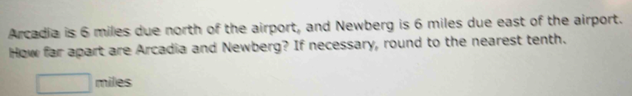 Arcadia is 6 miles due north of the airport, and Newberg is 6 miles due east of the airport. 
How far apart are Arcadia and Newberg? If necessary, round to the nearest tenth.
miles