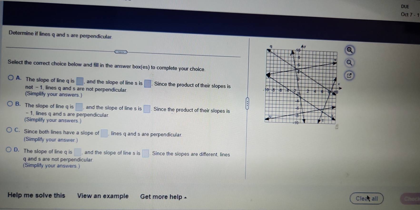 DUE
Oct 7 - 1
Determine if lines q and s are perpendicular. 
Select the correct choice below and fill in the answer box(es) to complete your choice
A. The slope of line q is □ , and the slope of line s is □. Since the product of their slopes is
not - 1, lines q and s are not perpendicular. 
(Simplify your answers.)
B. The slope of line q is □ , and the slope of line s is □. Since the product of their slopes is
- 1, lines q and s are perpendicular. 
(Simplify your answers.)
C. Since both lines have a slope of □. lines q and s are perpendicular.
(Simplify your answer.)
D. The slope of line q is □ , and the slope of line s is Since the slopes are different, lines
q and s are not perpendicular.
(Simplify your answers.)
Help me solve this View an example Get more help £
Clea all Checi