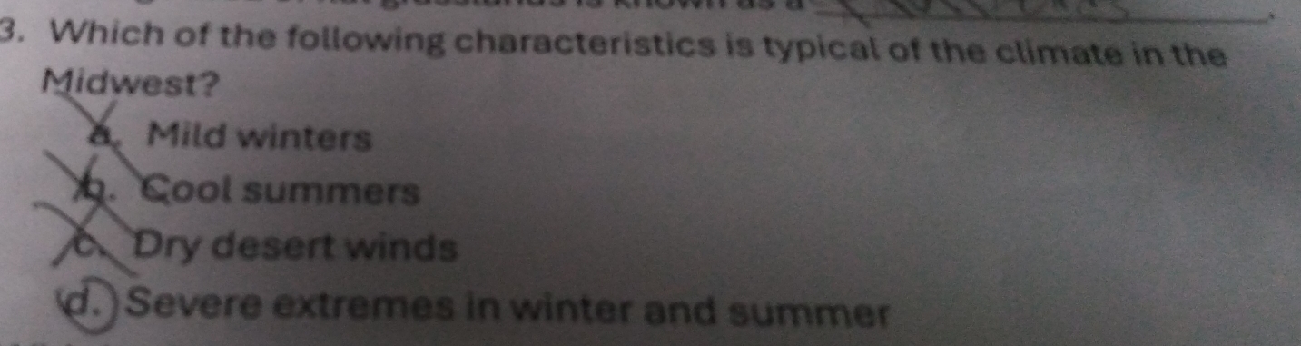 Which of the following characteristics is typical of the climate in the
Midwest?
Mild winters. Cool summers
Dry desert winds
d.)Severe extremes in winter and summer