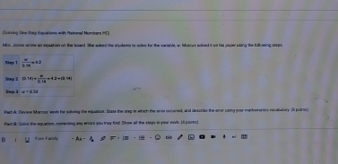 (Solving One Steg Eauations with Mationall Numbers IC)
Mns. Jones wrate an equation on the boaed. She anked the studeets to solve for the variable, w. Mescus soleed it on his paperusing the following steps.
Part A: Review Marcus' work ho solving the equaeion. State the step in which the enot cocaried, and descrils the eror using your methemarics nocabalary (S poiros)
Par B: Solve the equation, comerking any wnors you may find. Show all the steas it you work. [I points]
E Forl Farsly