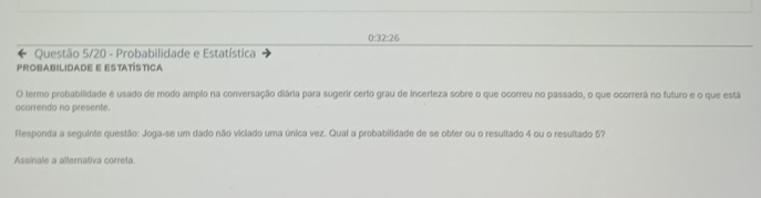 0:32:26 
← Questão 5/20 - Probabilidade e Estatística 
PROBABILIDADE E ESTATÍSTICA 
O termo probabilidade é usado de modo amplo na conversação diária para sugerir certo grau de incerteza sobre o que ocorreu no passado, o que ocorrerã no futuro e o que está 
ocorrendo no presente. 
Responda a seguinte questão: Joga-se um dado não viciado uma única vez. Qual a probabilidade de se obter ou o resultado 4 ou o resultado 57
Assinale a alternativa correta.