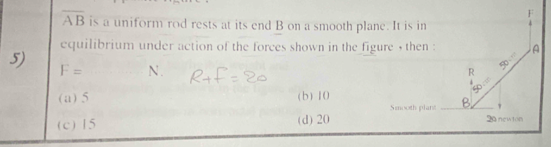 overline AB is a uniform rod rests at its end B on a smooth plane. It is in
equilibrium under action of the forces shown in the figure , then : A
5) F=
N.
∠ S
R
50
(a) 5 (b) 10
Smooth plant _B_
(c) 15 (d) 20
20 newton