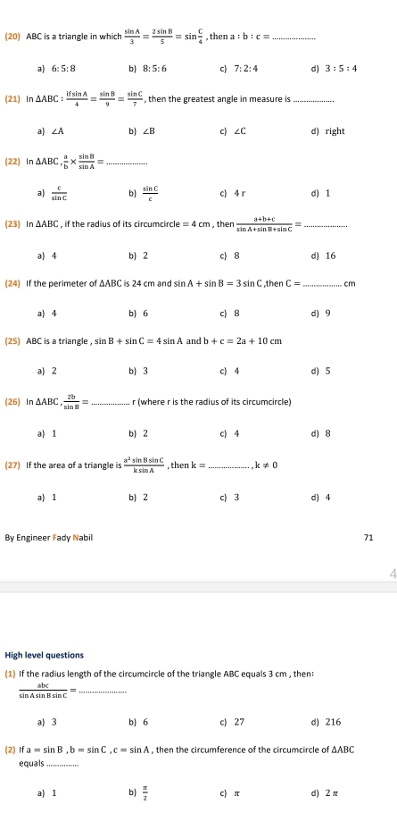 (20) ABC is a triangle in which  sin A/3 = 2sin B/5 =sin  C/4  , then a:b:c= _
a) 6:5:8 b) 8:5:6 c) 7:2:4 d) 3:5:4
(21) In △ ABC: ifsin A/4 = sin B/9 = sin C/7  , then the greatest angle in measure is_
a) ∠ A b) ∠ B c) ∠C d) right
(22) In △ ABC, a/b *  sin B/sin A = _
a)  c/sin C  b)  sin C/c  c) 4 r d) 1
(23) In △ ABC , if the radius of its circumcircle =4cm , then  (a+b+c)/sin A+sin B+sin C =
a) 4 b) 2 c) 8 d) 16
(24) If the perimeter of △ ABC is 24 cm and sin A+sin B=3sin C ,then C= _cm
a) 4 b) 6 c) 8 d) 9
(25) ABC is a triangle ， sin B+sin C=4sin A and b+c=2a+10cm
a) 2 b) 3 c) 4 d) 5
(26) In △ ABC, 2b/sin n = r (where r is the radius of its circumcircle)
a) 1 b) 2 c) 4 d) 8
(27) If the area of a triangle is  a^2sin Bsin C/ksin A  , then k= k!= 0
a) 1 b) 2 c) 3 d) 4
By Engineer Fady Nabil 71
High level questions
(1) If the radius length of the circumcircle of the triangle ABC equals 3 cm , then:
 abc/sin Asin Bsin C =
a) 3 b) 6 c) 27 d) 216
(2) Ifa=sin B,b=sin C,c=sin A , then the circumference of the circumcircle of ∆ABC
equals_
a) 1 b)  π /2  c) π d) 2 π