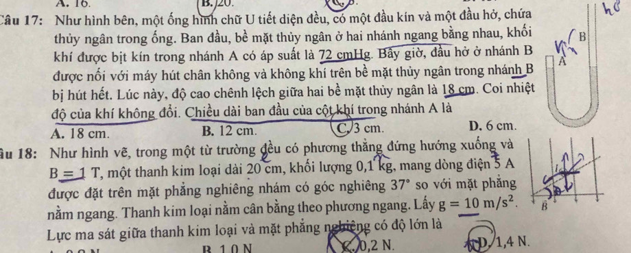 A. 16. B. 20.
Câu 17: Như hình bên, một ống hình chữ U tiết diện đều, có một đầu kín và một đầu hở, chứa
thủy ngân trong ống. Ban đầu, bề mặt thủy ngân ở hai nhánh ngang bằng nhau, khối
khí được bịt kín trong nhánh A có áp suất là 72 cmHg. Bây giờ, đầu hở ở nhánh B
được nối với máy hút chân không và không khí trên bề mặt thủy ngân trong nhánh B
bị hút hết. Lúc này, độ cao chênh lệch giữa hai bề mặt thủy ngân là 18 cm. Coi nhiệt
độ của khí không đổi. Chiều dài ban đầu của cột khí trong nhánh A là
A. 18 cm. B. 12 cm. C 3 cm. D. 6 cm.
ầu 18: Như hình vẽ, trong một từ trường đều có phương thẳng đứng hướng xuống và
B=1T , một thanh kim loại dài 20 cm, khối lượng 0,1 kg, mang dòng điện 5 A
được đặt trên mặt phẳng nghiêng nhám có góc nghiêng 37° so với mặt phẳng
nằm ngang. Thanh kim loại nằm cân bằng theo phương ngang. Lấy g=10m/s^2. 
Lực ma sát giữa thanh kim loại và mặt phẳng nghiêng có độ lớn là
B 1 0 N C. 0, 2 N. D. 1, 4 N.