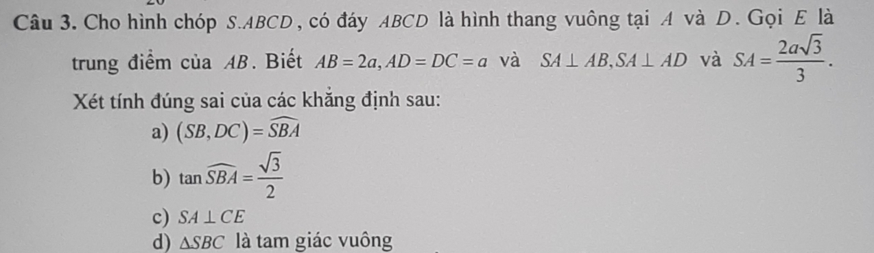 Cho hình chóp S. ABCD, có đáy ABCD là hình thang vuông tại A và D. Gọi E là
trung điểm của AB. Biết AB=2a, AD=DC=a và SA⊥ AB, SA⊥ AD và SA= 2asqrt(3)/3 . 
Xét tính đúng sai của các khăng định sau:
a) (SB,DC)=widehat SBA
b) tan widehat SBA= sqrt(3)/2 
c) SA⊥ CE
d) △ SBC là tam giác vuông