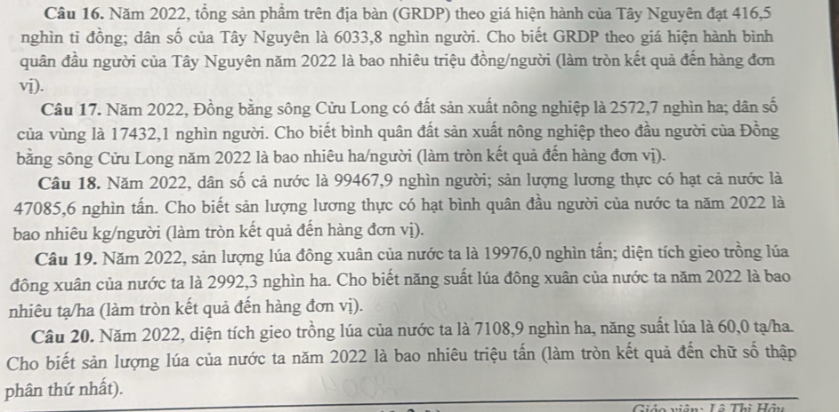 Năm 2022, tổng sản phầm trên địa bàn (GRDP) theo giá hiện hành của Tây Nguyên đạt 416,5
nghìn ti đồng; dân số của Tây Nguyên là 6033,8 nghìn người. Cho biết GRDP theo giá hiện hành bình
quân đầu người của Tây Nguyên năm 2022 là bao nhiêu triệu đồng/người (làm tròn kết quả đến hàng đơn
vị).
Câu 17. Năm 2022, Đồng bằng sông Cửu Long có đất sản xuất nông nghiệp là 2572,7 nghìn ha; dân số
của vùng là 17432,1 nghìn người. Cho biết bình quân đất sản xuất nông nghiệp theo đầu người của Đồng
bằng sông Cửu Long năm 2022 là bao nhiêu ha/người (làm tròn kết quả đến hàng đơn vị).
Câu 18. Năm 2022, dân số cả nước là 99467,9 nghìn người; sản lượng lương thực có hạt cả nước là
47085,6 nghìn tấn. Cho biết sản lượng lương thực có hạt bình quân đầu người của nước ta năm 2022 là
bao nhiêu kg/người (làm tròn kết quả đến hàng đơn vị).
Câu 19. Năm 2022, sản lượng lúa đông xuân của nước ta là 19976,0 nghìn tấn; diện tích gieo trồng lúa
đông xuân của nước ta là 2992,3 nghìn ha. Cho biết năng suất lúa đông xuân của nước ta năm 2022 là bao
nhiêu tạ/ha (làm tròn kết quả đến hàng đơn vị).
Câu 20. Năm 2022, diện tích gieo trồng lúa của nước ta là 7108,9 nghìn ha, năng suất lúa là 60,0 tạ/ha.
Cho biết sản lượng lúa của nước ta năm 2022 là bao nhiêu triệu tấn (làm tròn kết quả đến chữ số thập
phân thứ nhất).
Giáo viên: Lô Thì Hậu