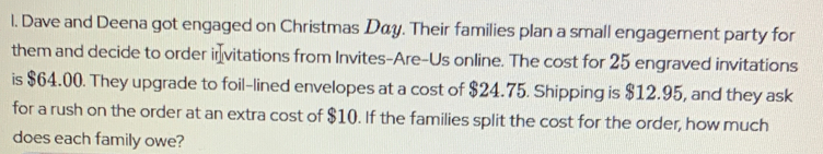 Dave and Deena got engaged on Christmas áy. Their families plan a small engagement party for 
them and decide to order ir₹vitations from Invites-Are-Us online. The cost for 25 engraved invitations 
is $64.00. They upgrade to foil-lined envelopes at a cost of $24.75. Shipping is $12.95, and they ask 
for a rush on the order at an extra cost of $10. If the families split the cost for the order, how much 
does each family owe?