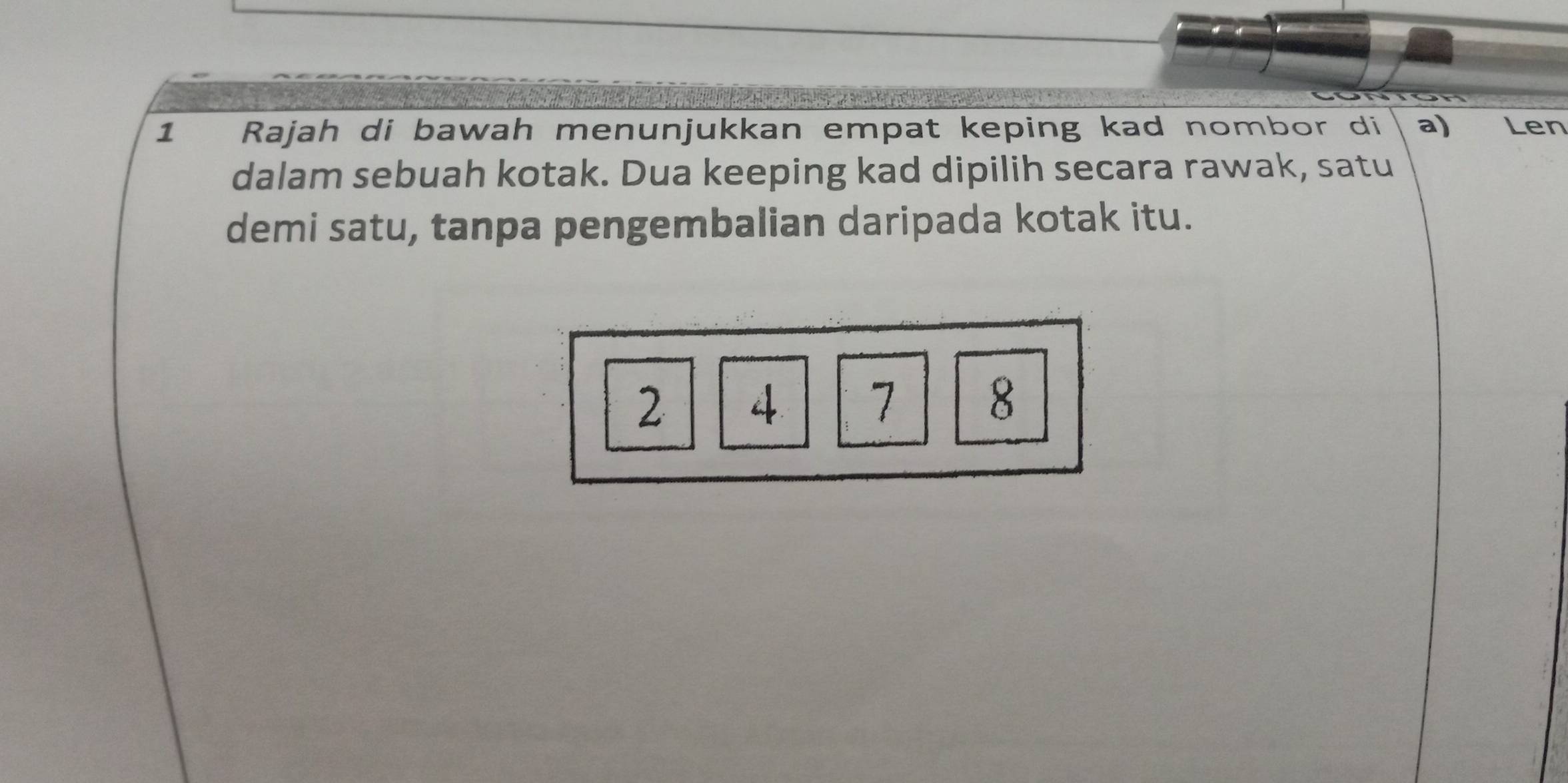 Rajah di bawah menunjukkan empat keping kad nombor di a) Len 
dalam sebuah kotak. Dua keeping kad dipilih secara rawak, satu 
demi satu, tanpa pengembalian daripada kotak itu.
2 4 7 8