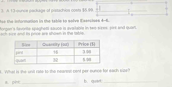 mrée médigm appies nave about 2 
3. A 13-ounce package of pistachios costs $5.99. 
. 
Jse the information in the table to solve Exercises 4-6. 
Morgan's favorite spaghetti sauce is available in two sizes: pint and quart. 
ach size and its price are shown in the table. 
4. What is the unit rate to the nearest cent per ounce for each size? 
a. pint: _b. quart:_