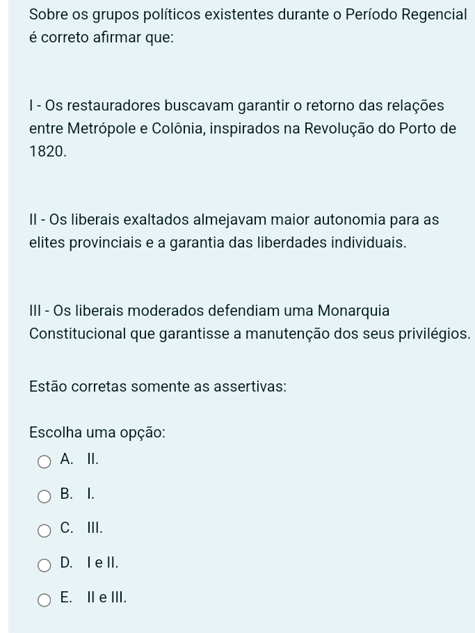 Sobre os grupos políticos existentes durante o Período Regencial
é correto afirmar que:
I - Os restauradores buscavam garantir o retorno das relações
entre Metrópole e Colônia, inspirados na Revolução do Porto de
1820.
II - Os liberais exaltados almejavam maior autonomia para as
elites provinciais e a garantia das liberdades individuais.
III - Os liberais moderados defendiam uma Monarquia
Constitucional que garantisse a manutenção dos seus privilégios.
Estão corretas somente as assertivas:
Escolha uma opção:
A.II.
B. I.
C.III.
D. I e II.
E. II eIII.