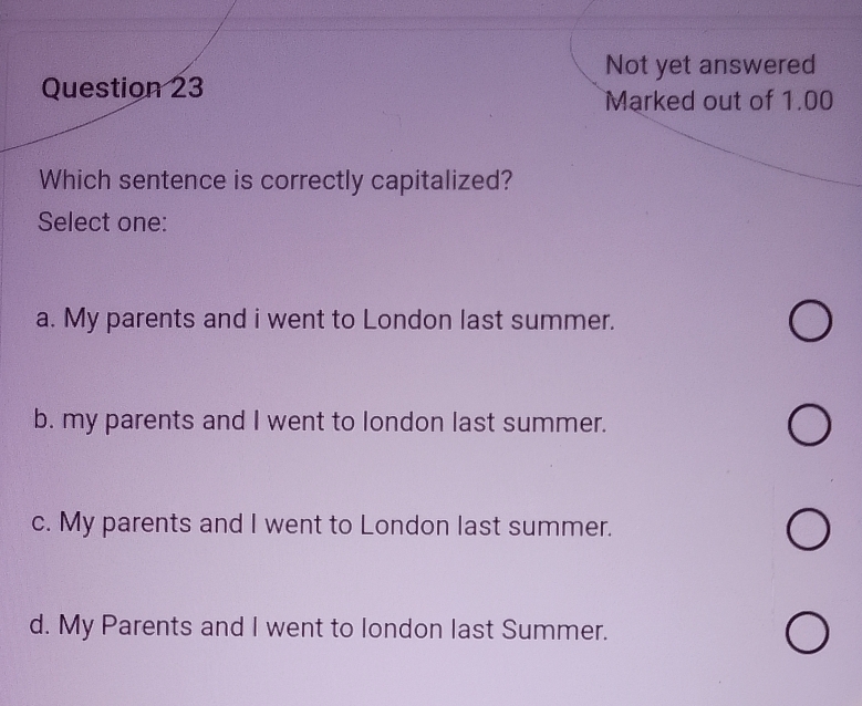 Not yet answered
Question 23
Marked out of 1.00
Which sentence is correctly capitalized?
Select one:
a. My parents and i went to London last summer.
b. my parents and I went to london last summer.
c. My parents and I went to London last summer.
d. My Parents and I went to london last Summer.