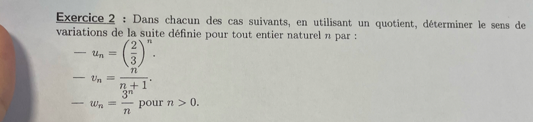 Dans chacun des cas suivants, en utilisant un quotient, déterminer le sens de 
variations de la suite définie pour tout entier naturel n par :
-u_n=( 2/3 )^n.
-v_n= n/n+1 .
-w_n= 3^n/n  pour n>0.