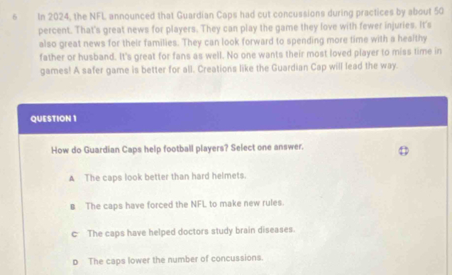 In 2024, the NFL announced that Guardian Caps had cut concussions during practices by about 50
percent. That's great news for players. They can play the game they love with fewer injuries. It's
also great news for their families. They can look forward to spending more time with a healthy
father or husband. It's great for fans as well. No one wants their most loved player to miss time in
games! A safer game is better for all. Creations like the Guardian Cap will lead the way.
QUESTION 1
How do Guardian Caps help football players? Select one answer.
A The caps look better than hard helmets.
B The caps have forced the NFL to make new rules.
c The caps have helped doctors study brain diseases.
D The caps lower the number of concussions.