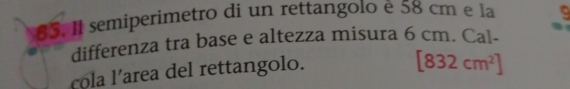 Il semiperimetro di un rettangolo è 58 cm e la 
differenza tra base e altezza misura 6 cm. Cal- 
cola l’area del rettangolo.
[832cm^2]