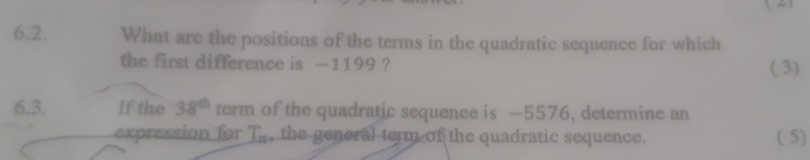 What are the positions of the terms in the quadratic sequence for which 
the first difference is —1199 ? 
( 3) 
6.3. If the 38^(th) term of the quadratic sequence is —5576, determine an 
expression for T_20^ the genoral term of the quadratic sequence. ( 5)