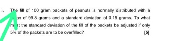 The fill of 100 gram packets of peanuts is normally distributed with a 
an of 99.8 grams and a standard deviation of 0.15 grams. To what 
m st the standard deviation of the fill of the packets be adjusted if only
5% of the packets are to be overfilled? [5]