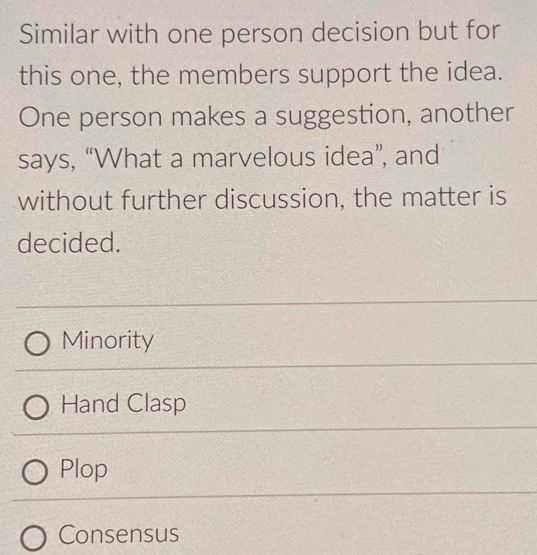 Similar with one person decision but for
this one, the members support the idea.
One person makes a suggestion, another
says, “What a marvelous idea”, and
without further discussion, the matter is
decided.
Minority
Hand Clasp
Plop
Consensus