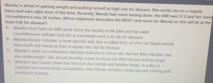 Wanda is afraid of gaining weight and putting herself at high risk for disease. She works out on a regular
basis and eats right most of the time. Recently, Wanda had some testing done. Her BMI was 17.2 and her waist
circumference was 30 inches. Which statement describes the BEST next move for Wanda so she will be at the
least risk for disease?
A. Wanda must have an MRI done since the results of the BMI and the waist
circumference indicate that she is overweight and is at risk for disease.
B. Wanda should consider a more specific test, like a caliper test, so she can target exactly
how much she needs to lose to lessen her risk for disease.
C. Wanda's waist circumference indicates that she is not at risk, but her BMI indicates that
she underweight. She should develop a plan to move her BMI into the normal range.
D. Wanda's test results show that she is in the normal and healthy range. In order to
maintain her current body composition, she should combine cardiovascular training with
resistance training.