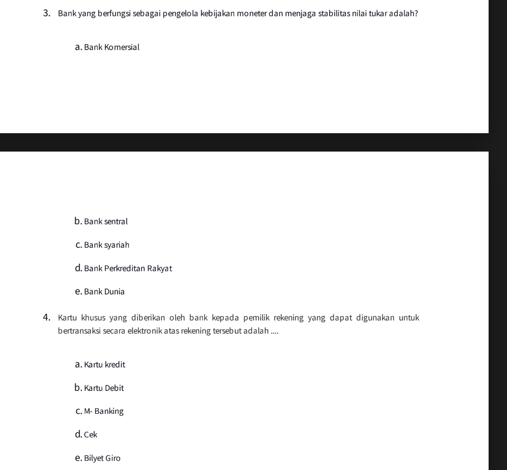 Bank yang berfungsi sebagai pengelola kebijakan moneter dan menjaga stabilitas nilai tukar adalah?
a. Bank Komersial
b. Bank sentral
C. Bank syariah
d. Bank Perkreditan Rakyat
e. Bank Dunia
4. Kartu khusus yang diberikan oleh bank kepada pemilik rekening yang dapat digunakan untuk
bertransaksi secara elektronik atas rekening tersebut adalah ....
a. Kartu kredit
b. Kartu Debit
C. M- Banking
d. Cek
e. Bilyet Giro