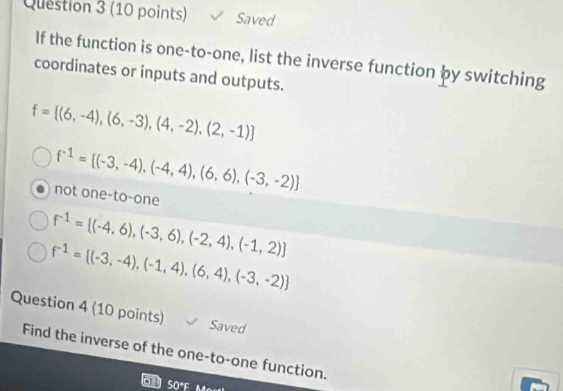 Saved
If the function is one-to-one, list the inverse function by switching
coordinates or inputs and outputs.
f= (6,-4),(6,-3),(4,-2),(2,-1)
f^(-1)= (-3,-4),(-4,4),(6,6),(-3,-2)
not one-to-one
f^(-1)= (-4,6),(-3,6),(-2,4),(-1,2)
f^(-1)= (-3,-4),(-1,4),(6,4),(-3,-2)
Question 4 (10 points) Saved
Find the inverse of the one-to-one function.
50°F