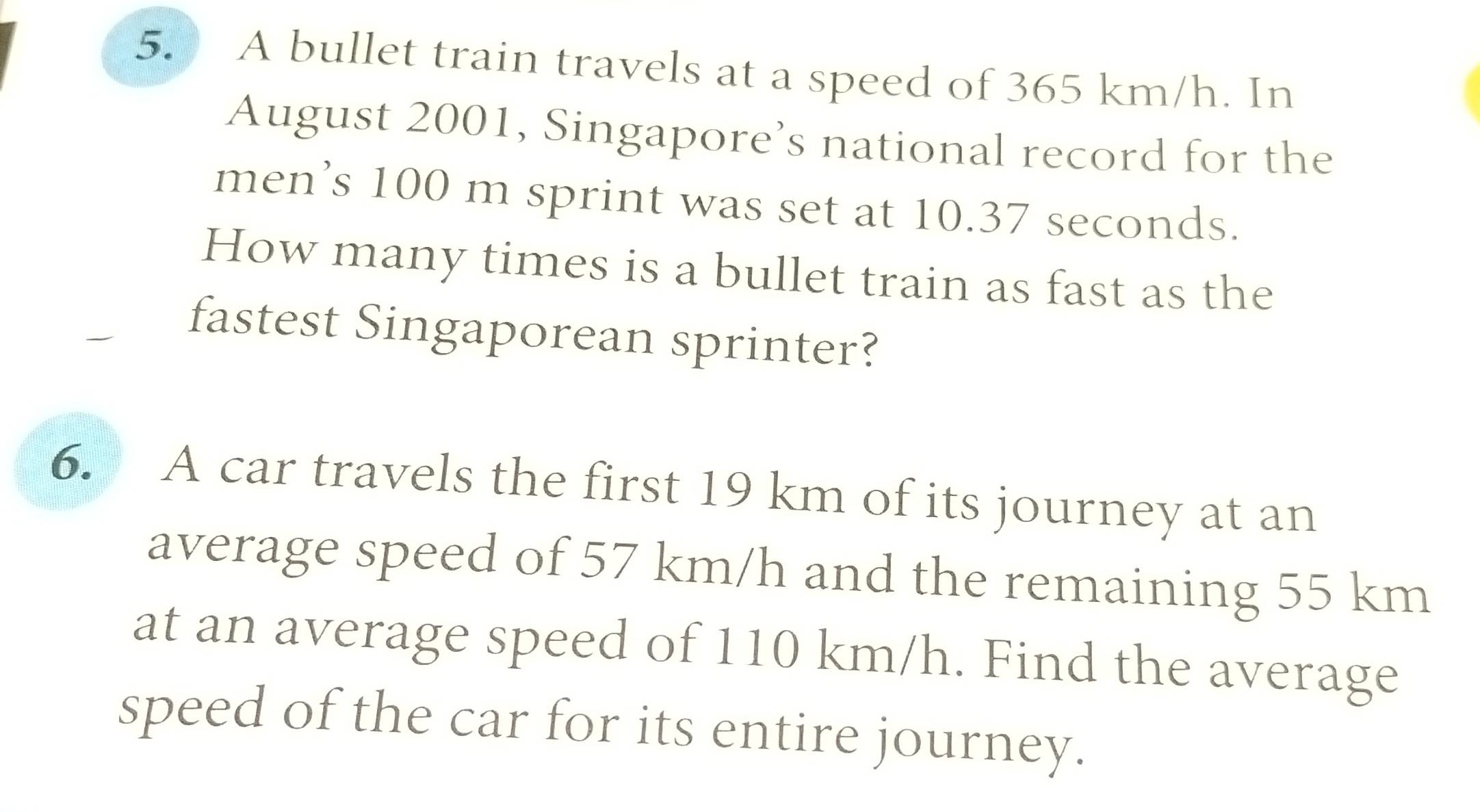 A bullet train travels at a speed of 365 km/h. In 
August 2001, Singapore’s national record for the 
men’s 100 m sprint was set at 10.37 seconds. 
How many times is a bullet train as fast as the 
fastest Singaporean sprinter? 
6. A car travels the first 19 km of its journey at an 
average speed of 57 km/h and the remaining 55 km
at an average speed of 110 km/h. Find the average 
speed of the car for its entire journey.