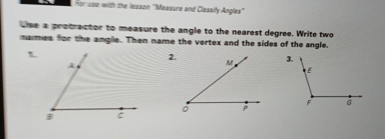 For use with the lesson "Measure and Classify Angles" 
use a protractor to measure the angle to the nearest degree. Write two 
mames for the angle. Then name the vertex and the sides of the angle. 
2.