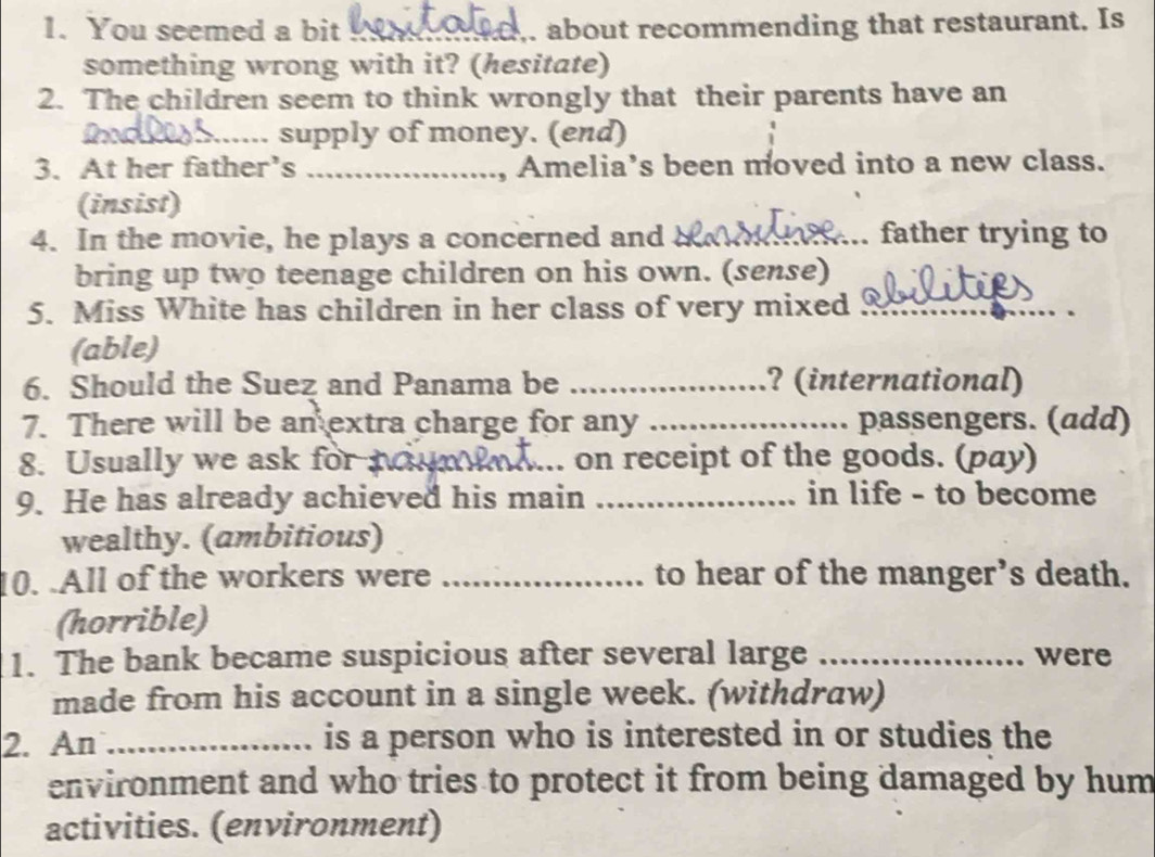 You seemed a bit _. about recommending that restaurant. Is 
something wrong with it? (hesitate) 
2. The children seem to think wrongly that their parents have an 
_supply of money. (end) 
3. At her father’s _, Amelia’s been moved into a new class. 
(insist) 
4. In the movie, he plays a concerned and __father trying to 
bring up two teenage children on his own. (sense) 
5. Miss White has children in her class of very mixed_ 
(able) 
6. Should the Suez and Panama be _? (international) 
7. There will be an extra charge for any _passengers. (add) 
8. Usually we ask for tn_ on receipt of the goods. (pay) 
9. He has already achieved his main _in life - to become 
wealthy. (ambitious) 
10. .All of the workers were _to hear of the manger’s death. 
(horrible) 
1. The bank became suspicious after several large _were 
made from his account in a single week. (withdraw) 
2. An _is a person who is interested in or studies the 
environment and who tries to protect it from being damaged by hum 
activities. (environment)