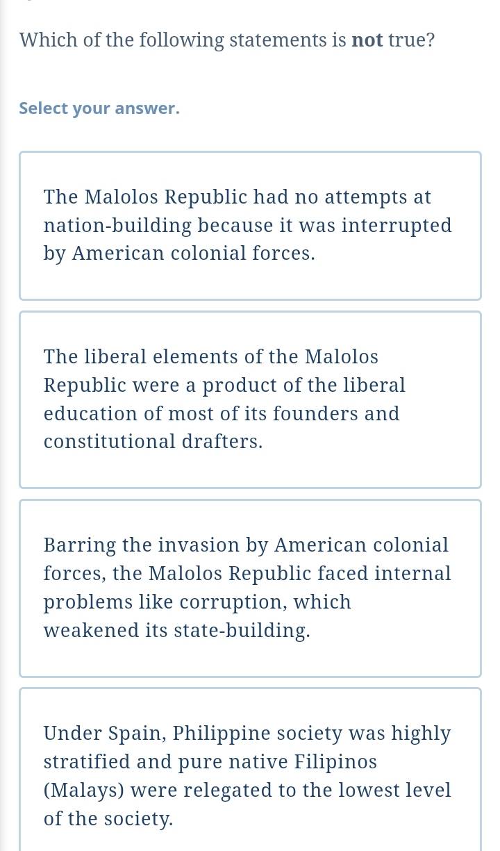 Which of the following statements is not true?
Select your answer.
The Malolos Republic had no attempts at
nation-building because it was interrupted
by American colonial forces.
The liberal elements of the Malolos
Republic were a product of the liberal
education of most of its founders and
constitutional drafters.
Barring the invasion by American colonial
forces, the Malolos Republic faced internal
problems like corruption, which
weakened its state-building.
Under Spain, Philippine society was highly
stratified and pure native Filipinos
(Malays) were relegated to the lowest level
of the society.