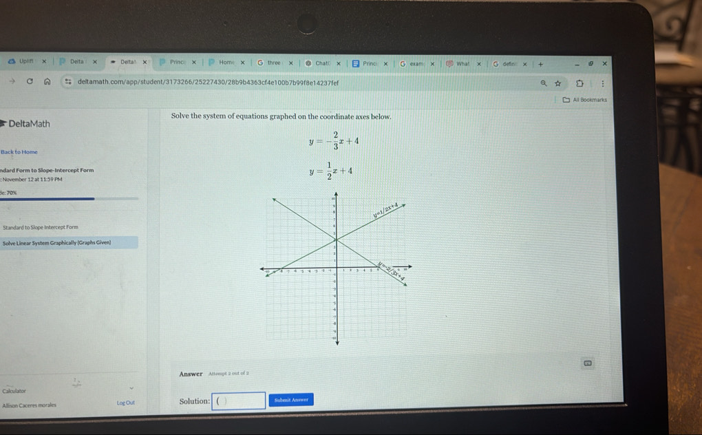 Upilifi Delta x Deltal x Princi Home three Chatl Princ exam What
deltamath.com/app/student/3173266/25227430/28b9b4363cf4e100b7b99f8e14237fef :
All Bookmarks
Solve the system of equations graphed on the coordinate axes below.
DeltaMath
y=- 2/3 x+4
Back to Home
ndard Form to Slope-Intercept Form
: November 12 at 11:59 PM
y= 1/2 x+4
de: 70%
Standard to Slope Intercept Form
Solve Linear System Graphically (Graphs Given)
_
Answer Attempt 2 out of 2
Calculator
Allison Caceres morales Log Out Solution: Submit Anwwer