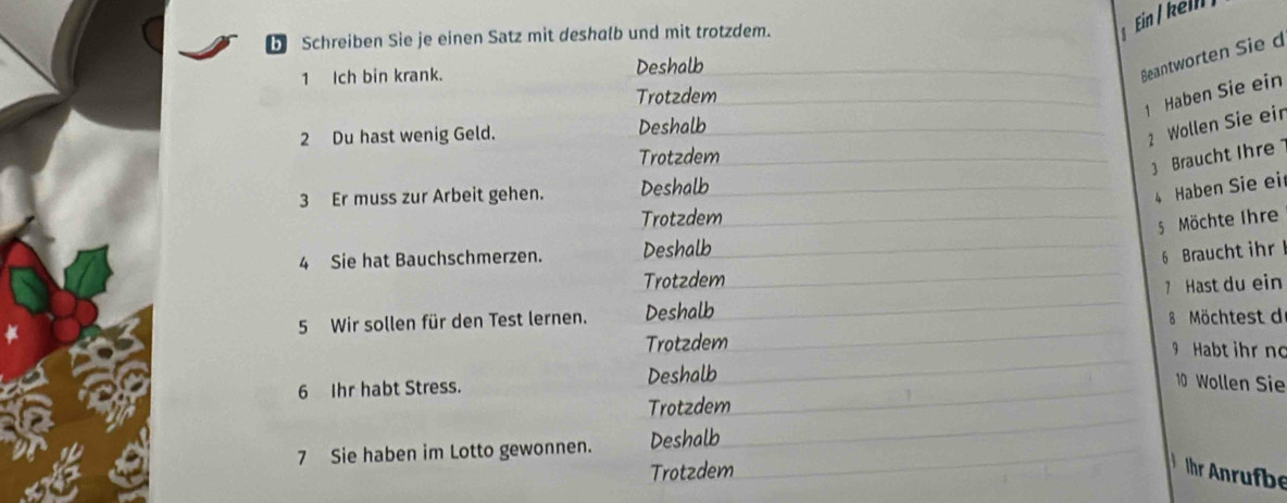 Schreiben Sie je einen Satz mit deshalb und mit trotzdem. 
1 Ich bin krank. Deshalb 
Beantworten Sie d 
Trotzdem 
1 Haben Sie ein 
2 Du hast wenig Geld. Deshalb 
2 Wollen Sie eir 
Trotzdem 
3 Braucht Ihre 
3 Er muss zur Arbeit gehen. Deshalb 
4 Haben Sie ei 
Trotzdem 
5Möchte Ihre 
4 Sie hat Bauchschmerzen. Deshalb 
6 Braucht ihr 
Trotzdem 
5 Wir sollen für den Test lernen. Deshalb 7 Hast du ein 
8 Möchtest d 
Trotzdem 9 Habt ihr no 
6 Ihr habt Stress. Deshalb 
10 Wollen Sie 
Trotzdem 
7 Sie haben im Lotto gewonnen. Deshalb 
Trotzdem hr Anrufbe