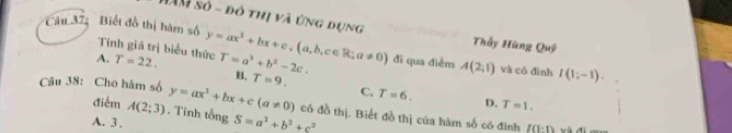 Câu 37; Biết đồ thị hàm số LAM số - đô thị và ứng dụng y=ax^2+bx+c, (a,b,c∈ R;a!= 0) đi qua điểm A(2,1) và có đình I(1;-1). 
Thầy Hùng Quỹ
Tính giá trị biểu thức
A. T=22. T=a^2+b^2-2c. B. T=9.
C. T=6. D. T=1. 
Câu 38: Cho hàm số y=ax^2+bx+c(a!= 0) có đồ thị. Biết đồ thị của hàm số có đinh
điểm A(2;3). Tinh tổng
A. 3 . S=a^2+b^2+c^2 I(1:1) w à đi