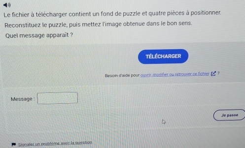 Le fichier à télécharger contient un fond de puzzle et quatre pièces à positionner. 
Reconstituez le puzzle, puis mettez l'image obtenue dans le bon sens. 
Quel message apparaît ? 
Télécharger 
Besoin d'aide pour ouvrir, modifier ou retrouver ce fichier_? 
Message : □ 
Je passe 
Signaler un problème avec la question