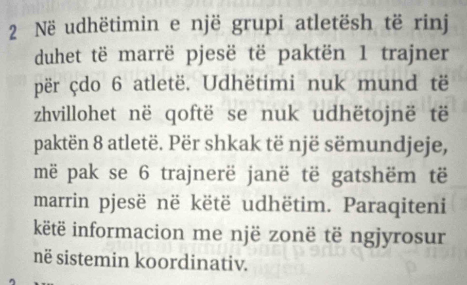 Në udhëtimin e një grupi atletësh të rinj 
duhet të marrë pjesë të paktën 1 trajner 
për çdo 6 atletë. Udhëtimi nuk mund të 
zhvillohet në qoftë se nuk udhëtojnë të 
paktën 8 atletë. Për shkak të një sëmundjeje, 
më pak se 6 trajnerë janë të gatshëm të 
marrin pjesë në këtë udhëtim. Paraqiteni 
këtë informacion me një zonë të ngjyrosur 
në sistemin koordinativ.