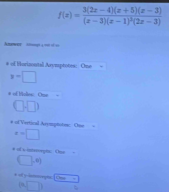 f(x)=frac 3(2x-4)(x+5)(x-3)(x-3)(x-1)^3(2x-3)
Answer Ammngt 4 out of vo 
# of Horizontal Asymptotes: One
y=□
# of Holes: One
(□ ,□ )
# of Vertical Asymptotes: One
x=□
# of x-intercepts: One
(□ ,0)
# of y-intercepts: | One
(0,□ )