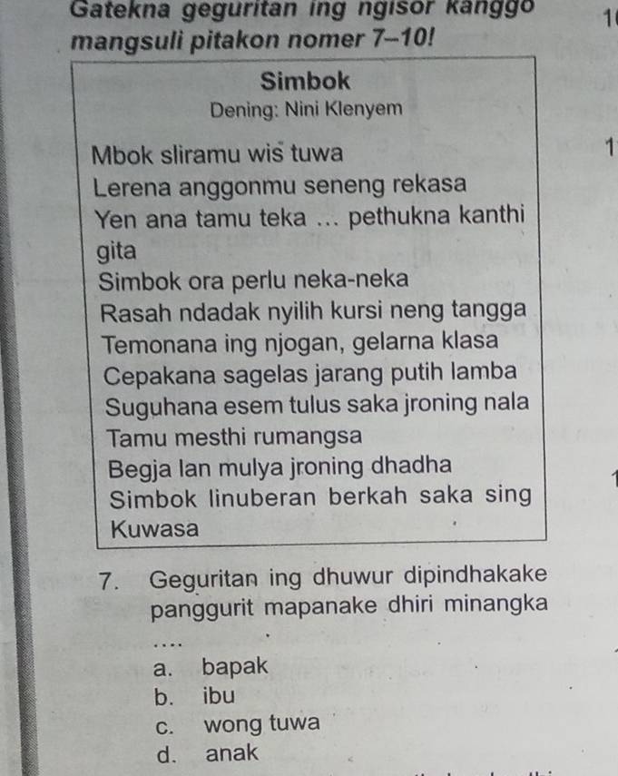 Gatekna geguritan ing ngisor kanggo 1
mangsuli pitakon nomer 7-10!
Simbok
Dening: Nini Klenyem
Mbok sliramu wis tuwa
1
Lerena anggonmu seneng rekasa
Yen ana tamu teka ... pethukna kanthi
gita
Simbok ora perlu neka-neka
Rasah ndadak nyilih kursi neng tangga
Temonana ing njogan, gelarna klasa
Cepakana sagelas jarang putih lamba
Suguhana esem tulus saka jroning nala
Tamu mesthi rumangsa
Begja lan mulya jroning dhadha
Simbok linuberan berkah saka sing
Kuwasa
7. Geguritan ing dhuwur dipindhakake
panggurit mapanake dhiri minangka
…
a. bapak
b. ibu
c. wong tuwa
d. anak