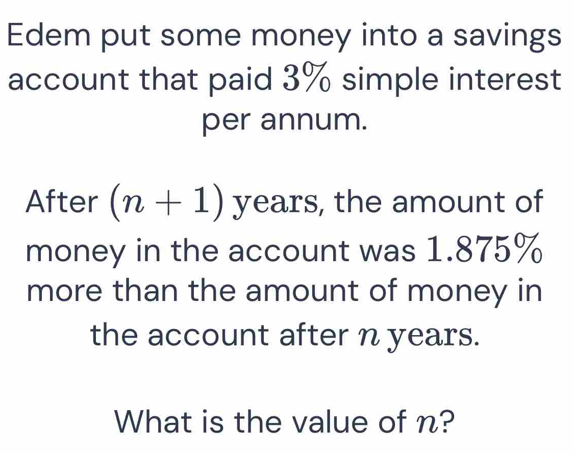 Edem put some money into a savings 
account that paid 3% simple interest 
per annum. 
After (n+1) years, the amount of 
money in the account was 1.875%
more than the amount of money in 
the account after n years. 
What is the value of n?