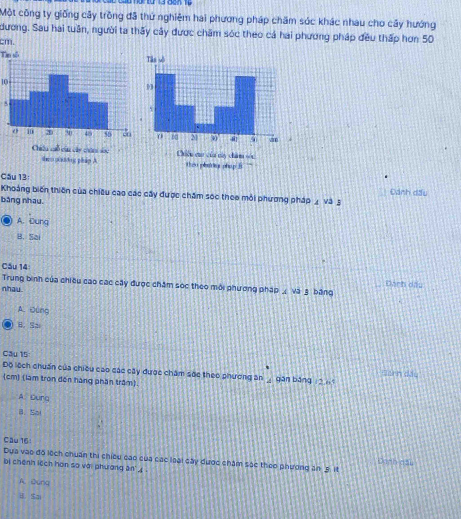 ü or tün 13 dan 10
Một công ty giống cây trồng đã thứ nghiêm hai phương pháp chăm sóc khác nhau cho cây hướng
dương. Sau hai tuần, người ta thấy cây được chăm sóc theo cá hai phương pháp đều thấp hơn 50
cm.
Tìn số
10
5
Chiêu cau của củy chăm ==
theo poting phip A theo phndin phop B
Cầu 13;
Khoảng biến thiên của chiều cao các cây được chăm sóc theo mỗi phương pháp ◢ và 3 Đánh đấu
bảng nhau.
A. Đung
B. Sai
Cầu 14:
Đanh dấu
Trung bình của chiều cao các cây được chăm sọc theo môi phương pháp Á và 3 bảng
nhau.
A. Đúng
B. Sai
Câu 15:
Độ lệch chuẩn của chiều cao các cây được chăm sốc theo phương an _ gán băng 12, 6 Đanh dầu
(cm) (làm tron đến hàng phần trậm).
A. Dung
B. Sal
Câu 16:
Dựa vào đồ lệch chuẩn thi chiều cao của các loại cây được châm sác theo phương ăn 3. it Đanh đấu
bị chênh lệch hơn so với phương an .
A. Dung
B.Sai