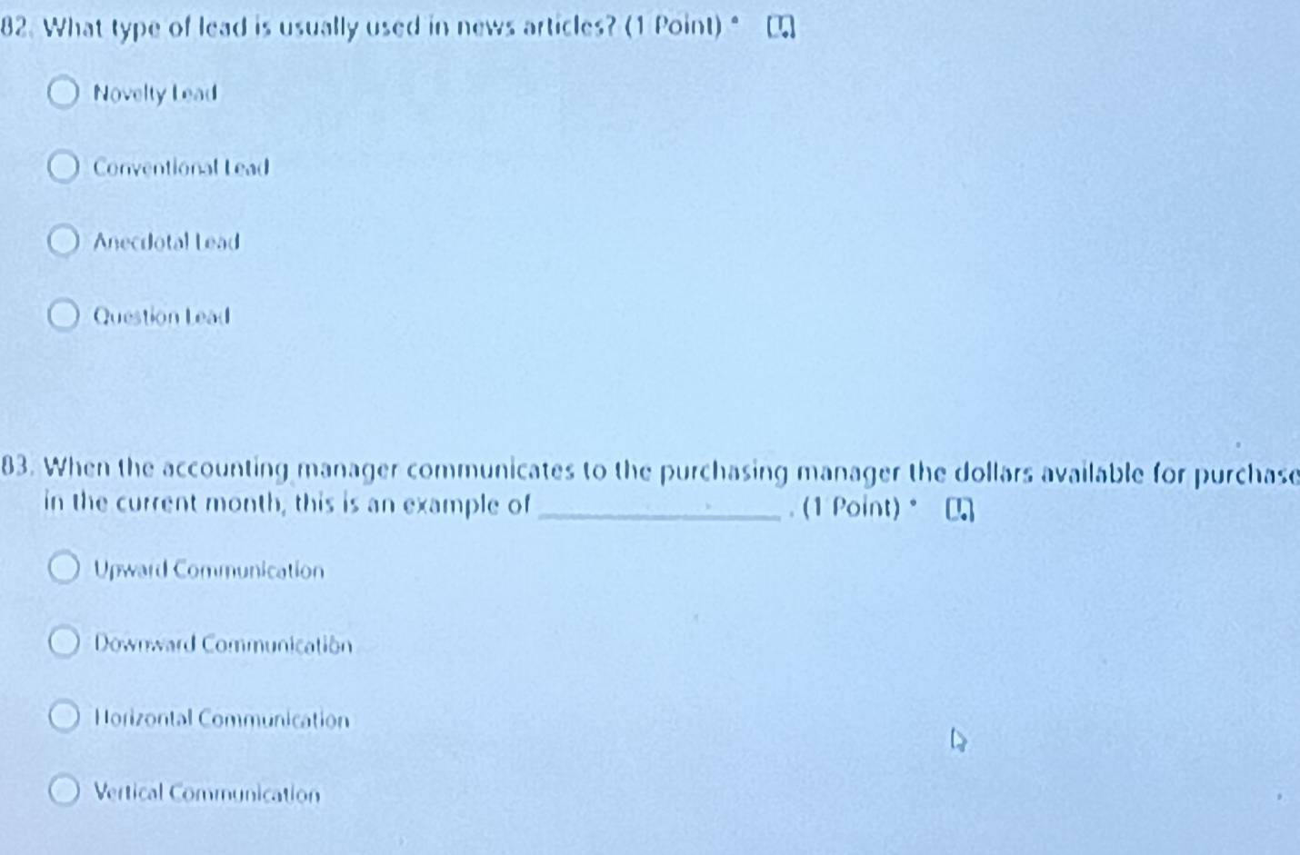 What type of lead is usually used in news articles? (1 Point) "
Novelty Lead
Conventional L ead
Anecdotal Lead
Question Lead
83. When the accounting manager communicates to the purchasing manager the dollars available for purchase
in the current month, this is an example of _. (1 Point)。
Upward Communication
Downward Communication
Horizontal Communication
Vertical Communication