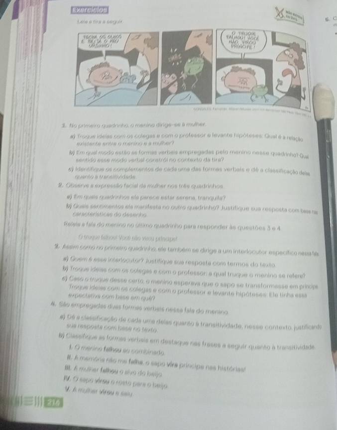 EXerdaps
wá w   
C. C
a       
$. No primeiro quadrinho, o menino dirige--se a mulher.
# Troque ideiss com os colegas e com o professor e levante hipóteses: Gual é a relação
nstente entre o ménino e a mulher
# Em qual modo estão as formas verbeis empregadas pelo menino nesse quadrinho? Qui
sentido esse modo verbal constrói no contexto da tira?
e) identifique os complementos de cada uma das formas verbais e dé a classificação delas
quanto a v ansitividade
2. Observe a expressão facial da mulher nos três quadrinhos
#) Em quais quadrinhos ela parece estar serena, tranquila?
b Gusis sentimentos ela manifesta no outro quedrinho? Justifique sua resposta com bas as
ceractersticas do desenho 
Releis a fala do menino no último quadrinho para responder às questões 3 e 4
O sruque falhout Vocé não viou principet
% Assim como no primeir quadrinho, ele também se dirige a um interlocutor específico nesa fa
#) Guem 6 esse interlocutor? Justifique sue resposte com termos do texto
b Troque idelas com os colegas e com o professon a qual truque o menino se refere?
e) Caso o truque desse certo, o menino esperava que o sapo se transtormasse em princips
Troque ideias com os colegas e com o professor e levante hipóteses: Ele tinha essa
expectatrve com base em que ?
4. São empregades duas formas verbais nessa fala do menino
# De a classificação de cada uma delas quanto a transitividade, nesse contexto, justificada
sue resposte com base no texto.
b) Classifique as formas verbais em destaque nas frases a seguir quanto à transitividade
1. G mérino fálheu so combinado
#. A memónia não me felha, o sapo vira príncipe nas histórias
. A mulher felhou a sive do belja
I. O sepo virsu o rosto para o beijo
V. À mulher Vrey e saly
(j)≡ )