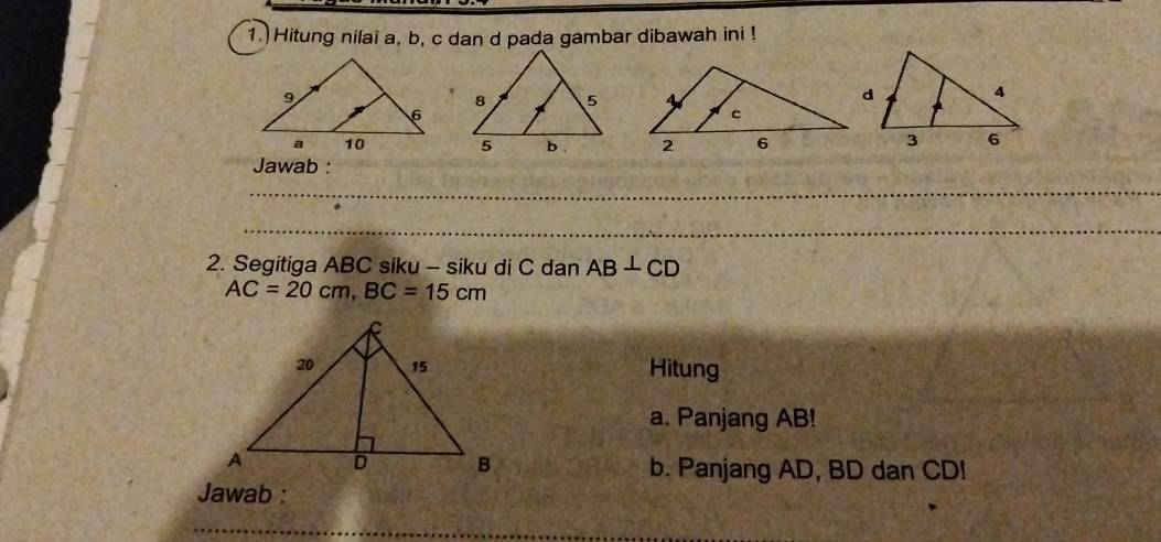 1.) Hitung nilai a, b, c dan d pada gambar dibawah ini ! 
Jawab : 
2. Segitiga ABC siku - siku di C dan AB⊥ CD
AC=20cm, BC=15cm
Hitung 
a. Panjang AB! 
b. Panjang AD, BD dan CD! 
Jawab :