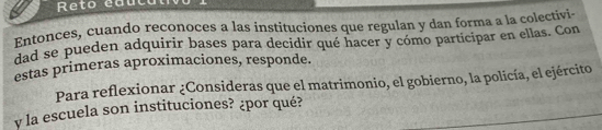 Reto eauc 
Entonces, cuando reconoces a las instituciones que regulan y dan forma a la colectivi 
dad se pueden adquirir bases para decidir qué hacer y cómo participar en ellas. Con 
estas primeras aproximaciones, responde. 
Para reflexionar ¿Consideras que el matrimonio, el gobierno, la policía, el ejército 
y la escuela son instituciones? ¿por qué?