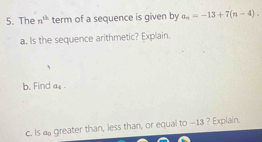 The n^(th) term of a sequence is given by a_n=-13+7(n-4). 
a. Is the sequence arithmetic? Explain. 
b. Find a_4
c. Is greater than, less than, or equal to —13 ? Explain.