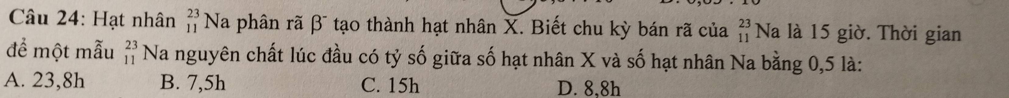 Hạt nhân _(11)^(23)Na phân rã β tạo thành hạt nhân X. Biết chu kỳ bán rã của _(11)^(23)Na là 15 giờ. Thời gian
để một mẫu beginarrayr 23 11endarray Na nguyên chất lúc đầu có tỷ số giữa số hạt nhân X và số hạt nhân Na bằng 0,5 là:
A. 23, 8h B. 7,5h C. 15h D. 8,8h